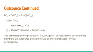 Outsource Continued
FCin + Q(VCin) = 0 + Q(VCout)
Solve for Q
Q = FC / (VCout - VCin)
Q = 100,000 / (20 -10) = 10,000 units
The estimated yearly production is 5,000 gallon bottles. Based purely on the
numbers, an outsource decision would be more profitable for your
organization.
 
