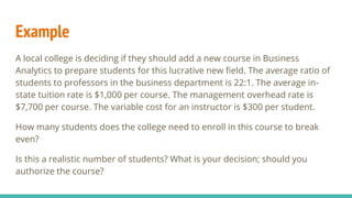 Example
A local college is deciding if they should add a new course in Business
Analytics to prepare students for this lucrative new field. The average ratio of
students to professors in the business department is 22:1. The average in-
state tuition rate is $1,000 per course. The management overhead rate is
$7,700 per course. The variable cost for an instructor is $300 per student.
How many students does the college need to enroll in this course to break
even?
Is this a realistic number of students? What is your decision; should you
authorize the course?
 