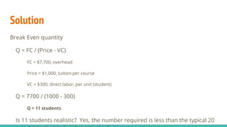 Solution
Break Even quantity
Q = FC / (Price - VC)
FC = $7,700, overhead
Price = $1,000, tuition per course
VC = $300, direct labor, per unit (student)
Q = 7700 / (1000 - 300)
Q = 11 students
Is 11 students realistic? Yes, the number required is less than the typical 20
 