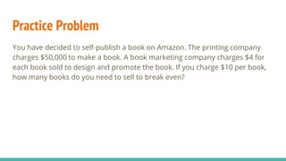 Practice Problem
You have decided to self-publish a book on Amazon. The printing company
charges $50,000 to make a book. A book marketing company charges $4 for
each book sold to design and promote the book. If you charge $10 per book,
how many books do you need to sell to break even?
 