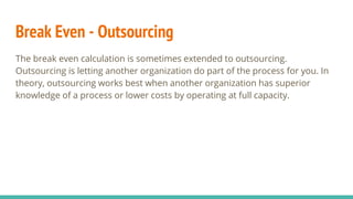 Break Even - Outsourcing
The break even calculation is sometimes extended to outsourcing.
Outsourcing is letting another organization do part of the process for you. In
theory, outsourcing works best when another organization has superior
knowledge of a process or lower costs by operating at full capacity.
 