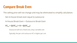 Compare Break Even
The selling price will not change and may be eliminated to simplify calculation.
Set in-house break even equal to outsource
In-house Break Even = Outsource Break Even
FCin + Q(VCin) = 0 + Q(VCout)
Outsource will not a fixed cost, only a variable cost
Typically, the per unit outsource VC is higher per unit
 