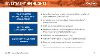 INVESTMENT HIGHLIGHTS
● Large land package in a jurisdiction that has produced
over 80 Moz of Au historically1
● Assets located in proximity of Kirkland Lake Gold’s
Fosterville Mine
● High-grade, low-cost mining district
● Experienced Board and Management team with a
track record creating shareholder value
● Following path of previous success
● Attractive entry point in high value potential assets
● Focused work program with near term catalysts
CSE:OZ | outbackgoldfields.com 3
FOUR STRATEGIC
PROPERTIES IN PROLIFIC
GOLD DISTRICT
EXPERIENCED
MANAGEMENT TEAM
SIGNIFICANT NEAR-TERM
CATALYSTS
Sources:
1. Combination of alluvial and reef production, Geoscience Victoria Special Publication, Phillips, 2010.
 