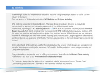 3D Modeling


       3D Modeling is a vital and complementary service for Industrial Design and Design projects for Movie & Game
       industry by its nature.
       Thus our services in 3D Modeling splits into; CAD Modeling and Polygon Modeling.

       CAD Modeling is essential for Industrial Design. All product design projects are delivered as ready to be
       manufactured, so precision and interpreting ideas correctly into 3D CAD models is vital.
       Further more, regarding 3D CAD Modeling Services, OZMUMCU® Creative Solutions provides Industrial
       Design Support which stands for interpreting your ideas into 3D CAD Models by following up your sketches. With
       this option you save time and stay focused on design. Your sketches become 3D CAD Models and you make your
       revisions on your design and send them back for Modeling again. With Industrial Design Support we take sketches
       and deliver them to you as precise CAD Models. Therefore, you save time on the whole designing process and stay
       focused.

       On the other hand, CAD modeling is vital for Movie Industry too. Our concept vehicle designs are being delivered
       ready for 3D prototypes, mockups for scenes via CAD models. And for production, comes polygon modeling for
       Computer Graphics field.

       Polygon Modeling is another vital service, fulfilling our promise on Service Packs for Movie & Game Industry.
       Furthermore, it is a must for our Architectural Visualization Services.

       Our customers always have the opportunity to choose their specific requirements from our Service Chain.
       Consequently, projects become a perfect fit to our customers’ corporate requirements.


www.ozmumcu.com                             OZMUMCU Creative Solutions Ltd.                                               16
 
