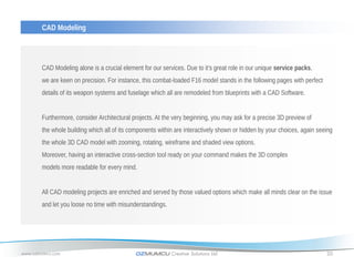 CAD Modeling




       CAD Modeling alone is a crucial element for our services. Due to it’s great role in our unique service packs,
       we are keen on precision. For instance, this combat-loaded F16 model stands in the following pages with perfect
       details of its weapon systems and fuselage which all are remodeled from blueprints with a CAD Software.


       Furthermore, consider Architectural projects. At the very beginning, you may ask for a precise 3D preview of
       the whole building which all of its components within are interactively shown or hidden by your choices, again seeing
       the whole 3D CAD model with zooming, rotating, wireframe and shaded view options.
       Moreover, having an interactive cross-section tool ready on your command makes the 3D complex
       models more readable for every mind.


       All CAD modeling projects are enriched and served by those valued options which make all minds clear on the issue
       and let you loose no time with misunderstandings.




www.ozmumcu.com                             OZMUMCU Creative Solutions Ltd.                                              20
 