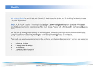 About Us




       We are very pleased to provide you with the most Scalable, Adaptive Design and 3D Modeling Services upon your
       corporate requirements.

       OZMUMCU® Creative Solutions provides Design & 3D Modeling Solutions from Sketch to Production
       enriched by comprehensive understanding of the whole Design Process with a Worldwide On site Technical Support.
       (WOTS)


       We help you by creating and supporting an efficient pipeline, specific to your corporate requirements and bringing
       your products to market faster by handling the whole design/modeling process on your behalf.

       As a result, you are always welcome to enjoy the comfort of our reliable and complementary services and support on;

       •        Industrial Design
       •        Concept Vehicle Design
       •        3D Modeling
       •        Architectural Visualization




www.ozmumcu.com                               OZMUMCU Creative Solutions Ltd.                                               3
 
