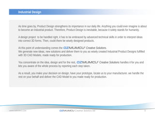 Industrial Design



       As time goes by, Product Design strengthens its importance in our daily life. Anything you could ever imagine is about
       to become an industrial product. Therefore, Product Design is inevitable, because it solely stands for humanity.

       A design project to be handled right, it has to be embraced by advanced technical skills in order to interpret ideas
       into correct 3D forms. Then, could there be wisely designed products.

       At this point of understanding comes the OZMUMCU® Creative Solutions.
       We generate new ideas, new solutions and deliver them to you as wisely created Industrial Product Designs fulfilled
       with 3D CAD Models, made ready for production.

       You concentrate on the idea, design and for the rest, OZMUMCU® Creative Solutions handles it for you and
       lets you aware of the whole process by reporting each step taken.

       As a result, you make your decision on design, have your prototype, locate us to your manufacturer, we handle the
       rest on your behalf and deliver the CAD Model to you made ready for production.




www.ozmumcu.com                              OZMUMCU Creative Solutions Ltd.                                                  5
 