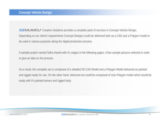 Concept Vehicle Design



       OZMUMCU® Creative Solutions provides a complete pack of services in Concept Vehicle Design.
       Depending on our client’s requirements Concept Designs could be delivered both as a CAD and a Polygon model to
       be used in various purposes along the digital production process.


       A sample project named Sofia shared with it’s stages in the following pages. A few sample pictures selected in order
       to give an idea on the process.


       As a result, the complete set is composed of a detailed 3D CAD Model and a Polygon Model delivered as painted
       and rigged ready for use. On the other hand, delivered set could be composed of only Polygon model which would be
       ready with it’s painted texture and rigged body.




www.ozmumcu.com                              OZMUMCU Creative Solutions Ltd.                                              8
 