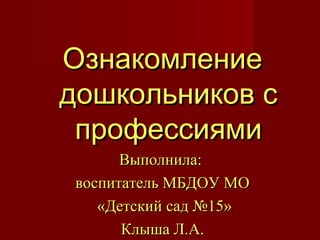 ОзнакомлениеОзнакомление
дошкольников сдошкольников с
профессиямипрофессиями
Выполнила:Выполнила:
воспитатель МБДОУ МОвоспитатель МБДОУ МО
«Детский сад №15»«Детский сад №15»
Клыша Л.А.Клыша Л.А.
 