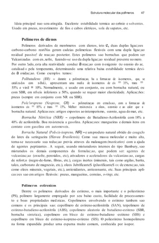 Estrutura molecular dos polfmeros 47
1deia principal nao sera atingida. Excelente estabilidade termica ao oz6nio e solventes.
Usado em pneus, revestimento de fios e cabos eletricos, sola de sapatos, etc.
Polimeros de dienos
Polimeros derivados de mon6meros com dienos, isto e, duas duplas ligac;oes
carbono-carbono reatiYas geram cadeias polimericas flexiveis com uma dupla ligac;ao
residual passive! de reac;ao posterior. Estes polimeros sao borrachas que podem ser
Yulcanizadas com en..xofre, fazendo-se uso da dupla ligac;ao residual presente no mero.
Por outro !ado, esta alta reatividade conduz a reac;ao com 0 oxigenio OU ozonio do ar,
catalisad o pela temperamra, determinando uma relativa baixa estabilidade termica devi-
do a oxidac;ao. Como exemplos temos:
Polibutadieno {BR) - durante a polimerizac;ao, ha a formas:ao de isomeros, que, se
catalizados com n-BuLi, apresentam uma media de isomeros de cis = 35%, trans =
55% e vinil = 10%. Normalmente, e usado em conjunto, ou com borracha natural, ou
com SBR, em nfveis inferiores a 50%, quando se requer maior elasticidade. Aplicac;6es:
pneus (sempre em conjunto com NR ou SBR).
Po/ic!oropreno (Neoprene, CR) - polimerizac;ao em emulsao, com a formas:ao de
isomeros cis = 85% e trans = 15%. Melhor resistencia a oleos, ozonio e ao calor que a
borracha natural. Aplicas:oes: artigos expostos ao intemperismo, ozonio, agua do mar, etc.
Borracha Nitri/ica (NBR) - copolimero de Butadieno-Acrilonitrila com 18% a
40% de acrilonitrila .Boa resistencia a gasolina. Aplicac;oes: mangueiras e demais itens em
contato com gasolina em automoveis.
Borracha Natural (Poli-cis-isopreno, NR) -e umproduto natural obtido do coaguJo
do latex da seringueira (Havea Brasiliensis). Como sua massa molecular e muito alta,
torna-se necessario sua reduc;ao previa atraves da malaxagem (mastication) com a ajuda
de agentes peptizantes . A seguir, usando misturadores internos do tipo Bambury, sao
misturados os demais componentes da formulac;ao, que podem ser: agentes de
vulcanizac;ao (enxofre, peroxidos, etc), ativadores e aceleradores da vulcanizas:ao, cargas
de refort;o (negro-de-fumo, fibras, etc.), cargas inertes (minerais, tais como argilas, barita,
talco, carbonato de magnesio, etc.), oleos JubrificanteS (pJastificanteS OU de extenc;ao, tais
como oleos minerais, vegetais, etc.), antioxidantes, antiozonante, etc. Suas principais apli-
cas:oes sao em artigos flexiveis: pneus, mangueiras, correias, o-rings, etc.
Polimeros estirenicos
Dentre OS polimeros derivados do estireno, 0 mais importante e 0 poliestireno
(PS), polimero largamente empregado por seu baixo custo, facilidade de processamen-
to e boas propriedades med.nicas. Copolimeros envolvendo o estireno tambem sao
comuns e os principais sao: copolfmero de estireno-acrilonitrila (SAN), terpolimero de
estireno-butadieno-acrilonitrila (ABS), copolimero aleatorio de butadieno-estireno (SBR,
borracha sintetica), copolimero em bloco de estireno-butadieno -estireno (SBS) e
copolfmero em bloco de estireno-isopreno-estireno (SIS). 0 poliestireno homopolirnero
na forma expandida produz urna espurna rnuito comurn, conhecida por isopor.
 