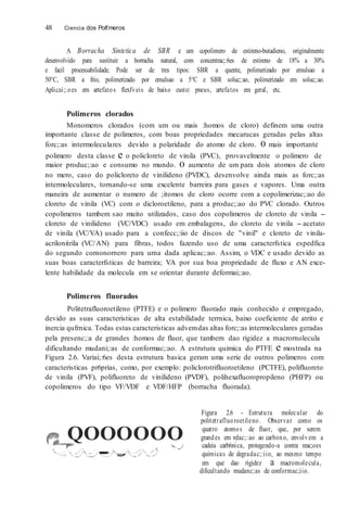 48 Ciencia dos Polfmeros
A Borracha Sintetica de SBR e um copolimero de estireno-butadieno, originalmente
desenvolvido para sustituir a borracha natural, com concentrac;:6es de estireno de 18% a 30%
e facil processabilidade. Pode ser de tres tipos: SBR a quente, polimerizado por emulsao a
50°C, SBR a frio, polimerizado por emulsao a 5°C e SBR soluc;:ao, polimerizado em soluc;:ao.
Aplicai;:oes em artefatos flexfveis de baixo custo: pneus, artefatos em geral, etc.
Polimeros clorados
Monomeros clorados (com um ou mais :homos de cloro) definem uma outra
importante classe de polimeros, com boas propriedades mecarucas geradas pelas altas
forc;:as intermoleculares devido a polaridade do atomo de cloro. 0 mais importante
polimero desta classe e o policloreto de vinila (PVC), provavelmente o polimero de
maior produc;:ao e consumo no mundo. 0 aumento de um para dois atomos de cloro
no mero, caso do policloreto de vinilideno (PVDC), desenvolve ainda mais as forc;:as
intermoleculares, tornando-se uma excelente barreira para gases e vapores. Uma outra
maneira de aumentar o numero de ;itomos de cloro ocorre com a copolimerizac;:ao do
cloreto de vinila (VC) com o dicloroetileno, para a produc;:ao do PVC clorado. Outros
copolimeros tambem sao muito utilizados, caso dos copolimeros de cloreto de vinila -
cloreto de vinilideno (VC/VDC) usado em embalagens, do cloreto de vinila - acetato
de vinila (VC/VA) usado para a confecc;:iio de discos de "vinil" e cloreto de vinila-
acrilonitrila (VC/AN) para fibras, todos fazendo uso de uma caracterfstica espedfica
do segundo cornonornero para urna dada aplicac;:ao. Assim, o VDC e usado devido as
suas boas caracterfsticas de barreira; VA por sua boa propriedade de fluxo e AN exce-
lente habilidade da molecula em se orientar durante deformai;:ao.
Polimeros fluorados
Politetrafluoroetileno (PTFE) e o polimero fluorado mais conhecido e empregado,
devido as suas caracteristicas de alta estabilidade terrnica, baixo coeficiente de atrito e
inercia qufrnica. Todas estas caracteristicas advemdas altas forc;:as intermoleculares geradas
pela presenc;:a de grandes :homos de fluor, que tambern dao rigidez a rnacrornolecula
dificultando mudani;:as de conformac;:ao. A estrutura quimica do PTFE e mostrada na
Figura 2.6. Variai;:6es desta estrutura basica geram uma serie de outros polimeros com
caracteristicas pr6prias, como, por exemplo: policlorotrifluoroetileno (PCTFE), polifluoreto
de vinila (PVF), polifluoreto de vinilideno (PVDF), polihexafluoropropileno (PHFP) ou
copolimeros do tipo VF/VDF e VDF/HFP (borracha fluorada).
QOOOOOO'>-. _./
·;.;._,
Figura 2.6 - Estrutura molecular do
politetrafluoroetileno. Observar como os
quatro atomos de fluor, que, por serem
grandes em relac;:ao ao carbono, envolvem a
cadeia carb6nica, protegendo-a contra reac;oes
quimicas de degradac;:iio, ao mesmo tempo
em que dao rigidez a macromolecula,
dificultando mudanc;as de conformac;iio.
 