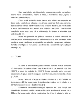 10
Suas propriedades são influenciadas pelas partes amorfas e cristalinas.
Quanto maior a cristalinidade, maior é a dureza, a resistência à tração, rigidez e
menor é a solubilidade [14].
Possui ampla aplicação dentre elas no setor elétrico por apresentar um
baixo custo, propriedades elétricas e mecânicas excelentes, fácil processamento,
boa resistência química, hidrofobicidade, baixa constante dielétrica, alta resistividade
e baixa permissividade em relação aos materiais condutores, características
desejáveis nesse setor, pois há a necessidade de garantir a segurança dos
eletricistas [32-33].
Muitos equipamentos de proteção individual e coletiva utilizados na
manutenção de linhas energizadas são confeccionados com esse polímero e estão
sujeitos a tensão mecânica e a degradação por radiação, intempéries e oxidação.
Por não conter ligações insaturadas, o polietileno não é suscetível à degradação por
ozônio [31,34].
3.3 OZÔNIO
O ozônio é uma molécula gasosa instável, altamente reativa, composta
por três átomos de oxigênio. Possui peso molecular de 48 ua, ponto de fusão de -
192,5°C e ponto de ebulição de -111,9°C. Possui coloração azul e um odor
característico. É pouco solúvel em água e solúvel em solventes inertes não-polares
[17,35-36].
A vida média da molécula de ozônio à pressão de 1 atm depende da
temperatura: a 20°C a concentração de ozônio reduz à metade em 40 minutos e, a
30°C o tempo de meia vida é de 25 minutos [35].
É altamente tóxico em concentrações superiores a 0,1 ppm e reage com
biomoléculas de plantas e tecido humano e absorve luz ultravioleta na faixa de 200 –
300 nm. Sua concentração máxima na atmosfera é a 35 km de altitude do solo, na
 
