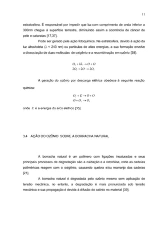 11
estratosfera. É responsável por impedir que luz com comprimento de onda inferior a
300nm chegue à superfície terrestre, diminuindo assim a ocorrência de câncer de
pele e cataratas [17,37].
Pode ser gerado pela ação fotoquímica. Na estratosfera, devido à ação da
luz ultravioleta (< 243 nm) ou partículas de altas energias, a sua formação envolve
a dissociação de duas moléculas de oxigênio e a recombinação em ozônio [38]:
O2 hO O
2O2 2O 2O3
A geração do ozônio por descarga elétrica obedece à seguinte reação
química:
O2 E O O
O O2 O3
onde E é a energia do arco elétrico [35].
3.4 AÇÃO DO OZÔNIO SOBRE A BORRACHA NATURAL
A borracha natural é um polímero com ligações insaturadas e seus
principais processos de degradação são a oxidação e a ozonólise, onde as cadeias
poliméricas reagem com o oxigênio, causando quebra e/ou rearranjo das cadeias
[21].
A borracha natural é degradada pelo ozônio mesmo sem aplicação de
tensão mecânica, no entanto, a degradação é mais pronunciada sob tensão
mecânica e sua propagação é devida à difusão do ozônio no material [39].
 