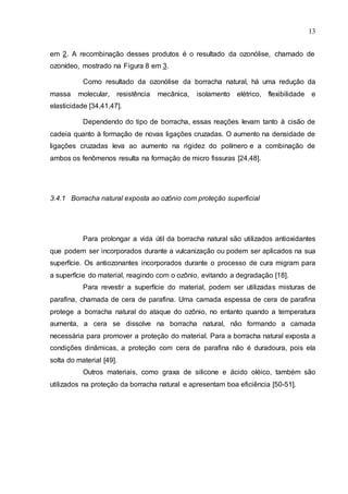 13
em 2. A recombinação desses produtos é o resultado da ozonólise, chamado de
ozonídeo, mostrado na Figura 8 em 3.
Como resultado da ozonólise da borracha natural, há uma redução da
massa molecular, resistência mecânica, isolamento elétrico, flexibilidade e
elasticidade [34,41,47].
Dependendo do tipo de borracha, essas reações levam tanto à cisão de
cadeia quanto à formação de novas ligações cruzadas. O aumento na densidade de
ligações cruzadas leva ao aumento na rigidez do polímero e a combinação de
ambos os fenômenos resulta na formação de micro fissuras [24,48].
3.4.1 Borracha natural exposta ao ozônio com proteção superficial
Para prolongar a vida útil da borracha natural são utilizados antioxidantes
que podem ser incorporados durante a vulcanização ou podem ser aplicados na sua
superfície. Os antiozonantes incorporados durante o processo de cura migram para
a superfície do material, reagindo com o ozônio, evitando a degradação [18].
Para revestir a superfície do material, podem ser utilizadas misturas de
parafina, chamada de cera de parafina. Uma camada espessa de cera de parafina
protege a borracha natural do ataque do ozônio, no entanto quando a temperatura
aumenta, a cera se dissolve na borracha natural, não formando a camada
necessária para promover a proteção do material. Para a borracha natural exposta a
condições dinâmicas, a proteção com cera de parafina não é duradoura, pois ela
solta do material [49].
Outros materiais, como graxa de silicone e ácido oléico, também são
utilizados na proteção da borracha natural e apresentam boa eficiência [50-51].
 