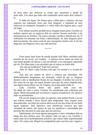 CAPTURANDO CAROLINE - SYLVIA DAY 
10 
da terra antes que drenasse as coisas que causariam a queda do amor dele. Um amor que tinha sido condenado muito antes dela conhecê- lo. 
E então ela fugira. Da França para a Itália para a América, ela mal segurara sua respiração antes que Jack chegasse, a expansão de seus interesses no transporte forçando-o a visitar todos dos lugares para o qual ela fugiu. 
Este último encontro perdido havia chegado muito perto. Caroline só poderia esperar que os negócios dele no exterior fossem resolvidos e ele permanecesse na América. Ela estava cansada, sozinha e faminta por ele. O sofrimento foi minando sua força e determinação. Se Jack chegasse perto dela novamente, não estava certa de que conseguiria resistir a ele. E ele iria pagar por sua fraqueza com a sua vida preciosa. 
* * * * 
Eram quase duas horas da manhã quando Jack Shaw caminhou pela prancha de seu navio, em Londres. A espessa névoa rodou em torno de suas botas quando ele deixou o cais em direção a sua carruagem esperando por ele. Ele olhou para o seu secretário que se sentou na frente dele. -Ela está na residência? Você tem certeza? -Sim, Sr. Shaw. Lady Caroline está aqui. Eu mesmo a vi, só para ter certeza. 
Jack deu um suspiro de alívio e relaxou nas almofadas. Ele deliberadamente programara sua atracação, ciente de que se chegasse durante o dia se espalhariam boatos de sua chegada e Caroline iria ouvi-lo. Por causa de seu ego, ele negou durante anos que ela estava fugindo dele, mas depois desta última vez, na Virgínia, ele já não podia iludir-se. 
Lady Caroline Seton não queria nada com ele. Na idade de vinte e cinco, Caroline foi considerada uma solteirona por opção. Muito procurada por sua beleza e riqueza inexplicável, ela rejeitava todos os pretendentes. 
Ela era um enigma em todos os aspectos, uma mulher bonita e jovem que tinham tomado o Beau Monde pela tempestade. Suas origens eram desconhecidas, seu título de cortesia derivava de um laço tênue de um título agora suspenso. Jack apreciava seus misteriosos recursos por uma variedade de razões, não menos do que era agradável a notoriedade que permitiu-lhe encontrá-la onde quer que ela estivesse. Infelizmente, ele tivera apenas passageiros e raros vislumbres dela ao longo dos dois últimos anos. No entanto, toda vez que a via, Caroline o atraia num nível profundamente primitivo que nunca tinha experimentado antes. Ela viajou sem Abigail ou companheira para suavizar suas viagens e  