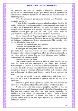 CAPTURANDO CAROLINE - SYLVIA DAY 
11 
ele respeitava sua força de vontade e intrepidez. Nenhuma outra mulher de seu conhecimento viajava pelo mundo sozinha, ignorando as convenções e sem medo de censura. Ele apreciava sua individualidade e a admirava por isso. 
-Você fez um grande esforço para localizar Lady Caroline, - seu secretário murmurou. 
O peito de Jack expandiu-se numa respiração profunda. Caroline foi a única mulher que ele tinha perseguido. Ele ansiava por ela, desejava-a em um nível que ia muito além do física. Ela sentia essa ligação incomum também, ou não o evitaria. Mas, sua fuga fora inútil. Não havia realmente nenhuma escolha para qualquer um deles. Após aquela noite no jardim Moreland o seu destino fora selado. Em breve ela veria isso. 
-Eu me perdi dela na Virgínia por apenas uma hora, - ele meditou, lembrando a quase insuportável frustração que ele sentiu quando soube que ela fugiu para Londres em um de seus próprios navios. Mas ele tinha vindo por ela. Ela não fugiria de novo. Desta vez, ele acalmaria suas preocupações. 
Desta vez, ele capturaria Caroline. A carruagem deu uma parada e Jack desceu. Ele parou na rua e olhou para o alto, para a casa onde dormia o seu amor. Tinha três andares e estilo Georgiano, estava situada numa parte da cidade que não estava na moda. A rua estava quieta e escura. Era um local adequado para Caroline - misteriosa e à margem da sociedade. 
-Aqui esta a chave, Sr. Shaw. Jack virou-se e estendeu a mão sem luvas, os dedos enrolando-se em torno do metal que lhe concederia o seu desejo mais profundo. Sua carruagem se afastava, os cascos dos quatro cavalos batendo no chão e o barulho das rodas ecoando assustadoramente em torno dele. Subindo a escadaria da frente da residência urbana de Caroline, Jack conseguiu entrar com a chave que ele ordenou que fizessem a partir de uma impressão de cera. 
Uma vez no interior, moveu-se infalivelmente pela casa escura, seguindo seu aroma e percorrendo as galerias sem luz até que ele a encontrou. Testando a porta de seu quarto de dormir, ele ficou aliviado ao encontrar a porta destrancada e entrou, deslizando o ferrolho atrás dele. A sala estava sombreada quase na completa escuridão. O fogo na lareira estava fraco e mal iluminava, mas ele não tinha dificuldade em ver. Era uma sala pequena, mas talvez isso fosse apenas impressão, ele localizou a cama enorme que dominava o espaço. Perante a lareira aguardavam duas poltronas de braços. Um livro e um cobertor pousado sobre o braço de um, uma figura agradável que o esquentava, tão certo como o carvão.  