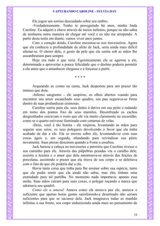 CAPTURANDO CAROLINE - SYLVIA DAY 
19 
Ele jogou um sorriso descuidado sobre seu ombro. 
-Verdadeiramente. Tenho te perseguindo há anos, minha linda Caroline. Eu adquiri a chave através de meios nefastos, porque eu não sabia de nenhuma outra maneira de chegar até você e eu não me arrependo. A partir desta noite em diante, vamos viver anos juntos. 
Com o coração doido, Caroline encostou-se nos travesseiros. Agora que ela conhecia a profundidade de afeto de Jack, seria ainda mais difícil afastar-se. O cheiro dele, o gosto da pele que ela sentia sob as mãos lhe assombrariam para sempre. 
Hoje era tudo o que teria. Egoisticamente ela se agarrou a ele, determinada a aproveitar a pouca felicidade que o destino poderia permitir a ela antes que o amanhecer chegasse e a forçasse a partir. 
* * * * 
Arqueando as costas na cama, Jack despertou para um prazer tão intenso que doía. 
-Inferno sangrento - ele suspirou, os olhos abertos voando para encontrar seu amor escanchado seus quadris, seu pau segurava-se firme dentro de suas profundezas cremosas. 
Caroline sorriu para ele, seus dedos à deriva em seu peito e rodando em torno dos pontos fixo de seus mamilos. Desenfreado os cachos desgrenhados cercavam o rosto que ele via muito claramente na escuridão, como se o quarto estivesse iluminado com centenas de velas. 
-Deus, você é tão bonita - ele respirou, levantando as mãos para segurar seus seios, os seus polegares devolvendo o favor que ela tinha acabado de dar a ele. Ela se moveu sobre ele, levantando-se com suas coxas ágeis e, em seguida, afundando para reivindicar seu pênis novamente. Suas presas desceram quando a Fome a assaltou. 
Jack baixou a cabeça no travesseiro e permitiu que Caroline tivesse o seu caminho para ele. Através das pálpebras pesadas viu o caralho dele, assistiu a luxúria e o amor que dela amontoava-se através das feições de porcelana, assistindo o prazer que ela tirava de seu corpo e se deleitava com o fato de que ele poderia dar a ela. 
Havia tanta coisa que tinha para lhe ensinar sobre sua espécie, tanto que ele podia sentir que ela ainda não sabia, mas eles tinham uma eternidade para tal partilha. No momento nada importava; apenas essa união. Suas mãos caíram para suas coxas, o polegar roçando a marca que adornava seu quadril. 
Como ele a amava! Amava como ela ansiava por ele, ansiava o suficiente que apenas horas gastas satisfazendo-a desatinado não seriam suficientes para que se saciasse dela. Jack imaginava todas as manhãs infinitas à sua frente, seu corpo endurecendo ainda mais no pensamento de  