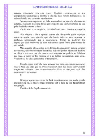CAPTURANDO CAROLINE - SYLVIA DAY 
20 
acordar novamente com este prazer. Caroline choramingou no seu comprimento aumentado e montou o seu pau mais rápido, firmando-se, os seios saltando alto com seus movimentos. Seu orgasmo seguiu-se ao dela, drenando-o até que ele afundou no colchão, esgotado. Caroline deitou em seu peito, seu suor deslizando de sua pele fundindo-se com o dele. -Eu te amo - ela suspirou, encostando-se mais. -Nunca se esqueça disso. -Ah, doçura - Ele a apertou contra ele, desejando poder explicar como se sentia, mas sabendo que não havia palavras para expressar a profunda necessidade que o apaziguava. -Como eu poderia? Eu espero que você lembre-se de mim exatamente dessa forma para o resto da eternidade. Mas, quando ele acordou logo depois do amanhecer, estava sozinho novamente, tal como ocorrera na fatídica noite no jardim Moreland. Fechou os olhos e procurou por ela, mas a vazia resposta na qual ele se deliciara por toda a noite se foi. Sentou-se e as folhas sussurraram atrás dele. Virando-se, ele viu a carta sobre o travesseiro... 
Eu não posso pedir-lhe para esperar por mim, no entanto peço que você o faça. Há algo que eu preciso resolver, mas não posso dizer quanto tempo isso vai levar. Uma vez que eu estiver livre, eu virei para você. Sua para sempre, meu amor, 
C 
O langor quente nas veias de Jack transformou-se em medo gelado enquanto ele lia. E então o medo minando sob o peso de sua desagradável resignação. Caroline tinha fugido novamente. 
 