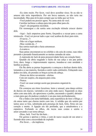 CAPTURANDO CAROLINE - SYLVIA DAY 
24 
-Eu sinto muito. Por favor, você deve acreditar nisso. Se eu não te amasse não teria importância. Por um breve namoro, eu não teria me incomodado. Mas para tê-lo para sempre que eu tinha que ser livre. 
-Você poderá me possuir agora. Na cama atrás de você. 
Caroline inclinou a cabeça para trás para olhar para ele. 
-Aqui?- ela perguntou incrédula. 
Ele resmungou e ela sentiu uma excitação trêmula crescer dentro dela. 
-Aqui - Jack empurrou para frente, forçando-a a recuar para a cama minúscula. -Você vai provar tudo o que você acabou de dizer para mim. 
-O navio...?- 
-Não vai a lugar nenhum. 
-Meu vestido de...? 
Seu sorriso malvado a fazia estremecer. 
-Levante-o. 
Suas penas encostaram-se no colchão e ela caiu de costas, suas mãos puxando e puxando freneticamente as muitas camadas de saias. 
A expressão de Jack de pura possessividade fazia seu coração bater. 
Quando ele abriu rasgando o fecho de sua calça e seu pau pulou livre, duro, longo e impressionante espesso, inundou-se com umidade e lambeu as presas. 
Ele lhe abriu as pernas largamente e começou a deslizar dentro dela, tomando-a a sua maneira, fazendo-a sentir cada centímetro. Enlaçando seus dedos nos dela, ele prendeu os braços acima da cabeça. 
-Nunca me deixe novamente - alertou. 
Com um suspiro, ela arqueou para cima. 
-Nunca. 
-Você vai casar comigo assim que possamos organizá-lo. 
-Sim... 
Ele começou um ritmo luxurioso, lento e sensual, uma dança erótica de dureza em maciez, varrendo-a em uma onda suave. Segurando as duas mãos com uma dele, ele aproximou o joelho, ancorando o quadril, abrindo- a mais para que ele pudesse conduzir o seu pau mais profundamente. 
Ele a fodeu com tanta habilidade, uma experiência de tirar o fôlego, e ela amou tanto que chorou muito com isto. A solidão que ela sentira por tantos anos se fora, substituída pela presença de Jack, forte, firme em seu coração e mente. A ligação era tão profunda, que a amedrontava e a espantava. Fechando os olhos, ela tocou suas costas e sentiu o amor cercando o seu terno abraço. -Deus, Jack. Você faz tão bem... 
Ele gemeu e apertou o ritmo, o som de suave sucção de seu amor a fazendo doer com a necessidade de explodir. -Por favor... - ela implorou.  