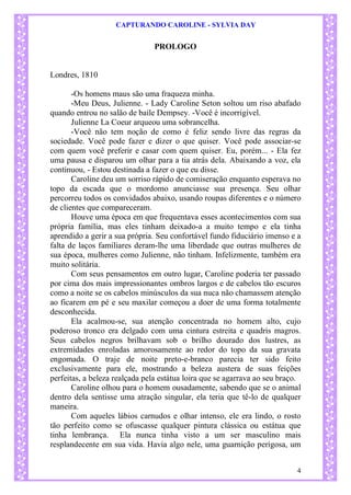 CAPTURANDO CAROLINE - SYLVIA DAY 
4 
PROLOGO 
Londres, 1810 
-Os homens maus são uma fraqueza minha. -Meu Deus, Julienne. - Lady Caroline Seton soltou um riso abafado quando entrou no salão de baile Dempsey. -Você é incorrigível. Julienne La Coeur arqueou uma sobrancelha. -Você não tem noção de como é feliz sendo livre das regras da sociedade. Você pode fazer e dizer o que quiser. Você pode associar-se com quem você preferir e casar com quem quiser. Eu, porém... - Ela fez uma pausa e disparou um olhar para a tia atrás dela. Abaixando a voz, ela continuou, - Estou destinada a fazer o que eu disse. 
Caroline deu um sorriso rápido de comiseração enquanto esperava no topo da escada que o mordomo anunciasse sua presença. Seu olhar percorreu todos os convidados abaixo, usando roupas diferentes e o número de clientes que compareceram. Houve uma época em que frequentava esses acontecimentos com sua própria família, mas eles tinham deixado-a a muito tempo e ela tinha aprendido a gerir a sua própria. Seu confortável fundo fiduciário imenso e a falta de laços familiares deram-lhe uma liberdade que outras mulheres de sua época, mulheres como Julienne, não tinham. Infelizmente, também era muito solitária. Com seus pensamentos em outro lugar, Caroline poderia ter passado por cima dos mais impressionantes ombros largos e de cabelos tão escuros como a noite se os cabelos minúsculos da sua nuca não chamassem atenção ao ficarem em pé e seu maxilar começou a doer de uma forma totalmente desconhecida. Ela acalmou-se, sua atenção concentrada no homem alto, cujo poderoso tronco era delgado com uma cintura estreita e quadris magros. Seus cabelos negros brilhavam sob o brilho dourado dos lustres, as extremidades enroladas amorosamente ao redor do topo da sua gravata engomada. O traje de noite preto-e-branco parecia ter sido feito exclusivamente para ele, mostrando a beleza austera de suas feições perfeitas, a beleza realçada pela estátua loira que se agarrava ao seu braço. Caroline olhou para o homem ousadamente, sabendo que se o animal dentro dela sentisse uma atração singular, ela teria que tê-lo de qualquer maneira. Com aqueles lábios carnudos e olhar intenso, ele era lindo, o rosto tão perfeito como se ofuscasse qualquer pintura clássica ou estátua que tinha lembrança. Ela nunca tinha visto a um ser masculino mais resplandecente em sua vida. Havia algo nele, uma guarnição perigosa, um  