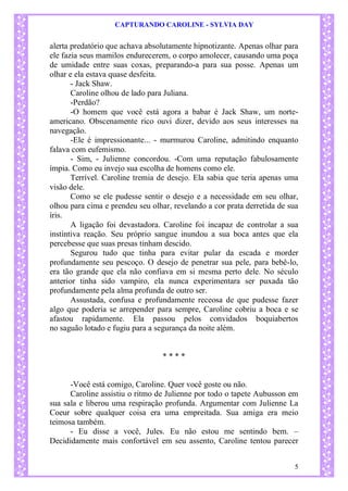 CAPTURANDO CAROLINE - SYLVIA DAY 
5 
alerta predatório que achava absolutamente hipnotizante. Apenas olhar para ele fazia seus mamilos endurecerem, o corpo amolecer, causando uma poça de umidade entre suas coxas, preparando-a para sua posse. Apenas um olhar e ela estava quase desfeita. - Jack Shaw. 
Caroline olhou de lado para Juliana. 
-Perdão? -O homem que você está agora a babar é Jack Shaw, um norte- americano. Obscenamente rico ouvi dizer, devido aos seus interesses na navegação. -Ele é impressionante... - murmurou Caroline, admitindo enquanto falava com eufemismo. - Sim, - Julienne concordou. -Com uma reputação fabulosamente ímpia. Como eu invejo sua escolha de homens como ele. 
Terrível. Caroline tremia de desejo. Ela sabia que teria apenas uma visão dele. 
Como se ele pudesse sentir o desejo e a necessidade em seu olhar, olhou para cima e prendeu seu olhar, revelando a cor prata derretida de sua íris. A ligação foi devastadora. Caroline foi incapaz de controlar a sua instintiva reação. Seu próprio sangue inundou a sua boca antes que ela percebesse que suas presas tinham descido. Segurou tudo que tinha para evitar pular da escada e morder profundamente seu pescoço. O desejo de penetrar sua pele, para bebê-lo, era tão grande que ela não confiava em si mesma perto dele. No século anterior tinha sido vampiro, ela nunca experimentara ser puxada tão profundamente pela alma profunda de outro ser. 
Assustada, confusa e profundamente receosa de que pudesse fazer algo que poderia se arrepender para sempre, Caroline cobriu a boca e se afastou rapidamente. Ela passou pelos convidados boquiabertos no saguão lotado e fugiu para a segurança da noite além. 
* * * * 
-Você está comigo, Caroline. Quer você goste ou não. Caroline assistiu o ritmo de Julienne por todo o tapete Aubusson em sua sala e liberou uma respiração profunda. Argumentar com Julienne La Coeur sobre qualquer coisa era uma empreitada. Sua amiga era meio teimosa também. 
- Eu disse a você, Jules. Eu não estou me sentindo bem. – Decididamente mais confortável em seu assento, Caroline tentou parecer  