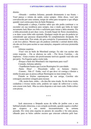 CAPTURANDO CAROLINE - SYLVIA DAY 
6 
doente. -Absurdo - zombou Julienne, parando diretamente à sua frente. - Você parece o retrato da saúde, como sempre. Além disso, você tem convalescido por uma semana, tempo de sobra para recuperar o que afligia quando você correu para fora do baile Dempsey. 
Balançando a cabeça, Caroline sabia que não podia continuar a se esconder em sua residência para sempre, mas o medo que tinha de topar novamente Jack Shaw era forte o suficiente para tornar a idéia atraente. Ele a tinha procurado já por duas vezes, levando buquê de flores encantadoras, e as duas vezes tinha sido rejeitado. Qualquer noção de que ela poderia ter considerado que passasse despercebida foi completamente dissipada. Ele sabia o nome dela. Pior ainda, ele quis cortejá-la. O pensamento lhe enviou a um leve pânico. Mesmo que ela pudesse controlar o animal dentro dela, ela não era livre para aceitar as suas atenções, enquanto estivesse prometida a outro. Julienne suspirou. 
-Você virá ao baile de Moreland comigo. Eu não vou aceitar não como resposta. - Ela se abaixou no sofá. - Por favor, Caroline, - ela implorou. - Estes eventos são positivamente terríveis quando você não está por perto. Tia Eugenia agita a noite toda. -Porque o baile dos Moreland é tão importante para você? Corando, Julienne admitiu: - Espalharam boatos que Lucien Remington foi convidado. 
-Santo Deus! - Discutindo sobre os homens ímpios. -Ummm... Não é? Então, você vê que deve vir comigo e distrair a minha tia para que eu possa cobiçar Remington no meu tempo livre. Fitando as feições esperançosas de sua amiga, Caroline não conseguiu encontrar coragem para recusar. 
- Oh, muito bem, então, - ela deu-lhe uma risada. Se ela fosse muito cuidadosa e tivesse muita sorte, poderia ser capaz de sobreviver a noite, sem cruzar com Jack. -Mas eu estou disposta a sair mais cedo. Então cobice com pressa. 
* * * 
Jack atravessou a lâmpada acesa da trilha do jardim com a sua habitual pisada silenciosa, o seu coração acelerado, quando seguiu a mulher que ocupava a sua mente incessantemente na semana passada. Ele virou uma esquina no passeio de cascalho e fez uma pausa, olhando para os belos cabelos escuros que estavam cobertos pelo luar.  