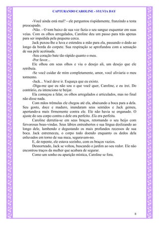 CAPTURANDO CAROLINE - SYLVIA DAY 
8 
-Você ainda está mal? - ele perguntou rispidamente, franzindo a testa preocupado. -Não. - O tom baixo de sua voz fazia o seu sangue esquentar em suas veias. Com os olhos arregalados, Caroline deu um passo para trás apenas para ser impedida pela pequena cerca. Jack puxou-lhe a luva e estendeu a mão para ela, passando o dedo ao longo da borda do corpete. Sua respiração se aprofundou com a sensação de sua pele acetinada. 
-Seu coração bate tão rápido quanto o meu. 
-Por favor... Ele olhou em seus olhos e viu o desejo ali, um desejo que ele retribuía. -Se você cuidar de mim completamente, amor, você aliviaria o meu tormento. -Jack... Você deve ir. Esqueça que eu existo. -Diga-me que eu não sou o que você quer, Caroline, e eu irei. Do contrário, eu intenciono te beijar. 
Ela começou a falar, os olhos arregalados e articulados, mas no final não disse nada. 
Com mãos trêmulas ele chegou até ela, abaixando a boca para a dela. Seu gosto, doce e maduro, inundaram seus sentidos e Jack gemeu, apertando-a mais firmemente contra ele. Ele não havia se enganado. O ajuste do seu corpo contra o dele era perfeito. Ela era perfeita. Caroline derretia-se em seus braços, retornando o seu beijo com fervorosas boas-vindas. Seus lábios entreabertos e sua língua deslizando ao longo dele, lambendo e degustando os mais profundos recessos de sua boca. Jack estremeceu, o corpo todo doendo enquanto os dedos dela enluvados em torno de sua nuca, seguravam-no. 
E, de repente, ele estava sozinho, com os braços vazios. Desnorteado, Jack se voltou, buscando o jardim ao seu redor. Ele não encontrou traços da mulher que acabara de segurar. 
Como um sonho ou aparição mística, Caroline se fora. 
 