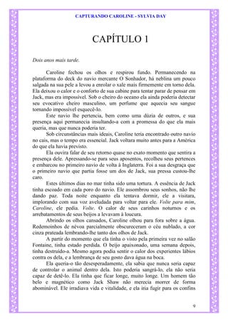 CAPTURANDO CAROLINE - SYLVIA DAY 
9 
CAPÍTULO 1 
Dois anos mais tarde. 
Caroline fechou os olhos e respirou fundo. Permanecendo na plataforma do deck do navio mercante O Sonhador, há neblina um pouco salgada na sua pele a levou a enrolar o xale mais firmemente em torno dela. Ela deixou o calor e o conforto de sua cabine para tentar parar de pensar em Jack, mas era impossível. Sob o cheiro do oceano ela ainda poderia detectar seu evocativo cheiro masculino, um perfume que aquecia seu sangue tornando impossível esquecê-lo. Este navio lhe pertencia, bem como uma dúzia de outros, e sua presença aqui permanecia insultando-a com a promessa do que ela mais queria, mas que nunca poderia ter. Sob circunstâncias mais ideais, Caroline teria encontrado outro navio no cais, mas o tempo era essencial. Jack voltara muito antes para a América do que ela havia previsto. Ela ouvira falar de seu retorno quase no exato momento que sentira a presença dele. Apressando-se para seus aposentos, recolheu seus pertences e embarcou no primeiro navio de volta à Inglaterra. Foi a sua desgraça que o primeiro navio que partia fosse um dos de Jack, sua pressa custou-lhe caro. Estes últimos dias no mar tinha sido uma tortura. A essência de Jack tinha escoado em cada poro do navio. Ele assombrou seus sonhos, não lhe dando paz. Toda noite enquanto ela tentava dormir, ele a visitara, implorando com sua voz aveludada para voltar para ele. Volte para mim, Caroline, ele pedia. Volte. O calor de seus carinhos noturnos e os arrebatamentos de seus beijos a levavam à loucura. Abrindo os olhos cansados, Caroline olhou para fora sobre a água. Redemoinhos de névoa parcialmente obscureceram o céu nublado, a cor cinza prateada lembrando-lhe tanto dos olhos de Jack. A partir do momento que ela tinha o visto pela primeira vez no salão Fontaine, tinha estado perdida. O beijo apaixonado, uma semana depois, tinha destruído-a. Mesmo agora podia sentir o calor dos experientes lábios contra os dela, e a lembrança de seu gosto dava água na boca. Ela queria-o tão desesperadamente, ela sabia que nunca seria capaz de controlar o animal dentro dela. Isto poderia sangrá-lo, ela não seria capaz de detê-lo. Ela tinha que ficar longe, muito longe. Um homem tão belo e magnético como Jack Shaw não merecia morrer de forma abominável. Ele irradiava vida e vitalidade, e ela iria fugir para os confins  