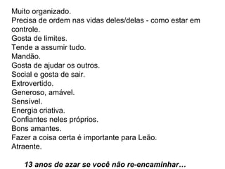 Muito organizado.  Precisa de ordem nas vidas deles/delas - como estar em controle.  Gosta de limites.  Tende a assumir tudo.  Mandão.  Gosta de ajudar os outros.  Social e gosta de sair.  Extrovertido.  Generoso, amável.  Sensível.  Energia criativa.  Confiantes neles próprios.  Bons amantes.  Fazer a coisa certa é importante para Leão.  Atraente.    13 anos de azar se você não re-encaminhar…   