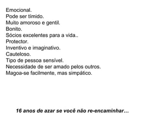 Emocional.  Pode ser tímido.  Muito amoroso e gentil.  Bonito.  Sócios excelentes para a vida..  Protector.  Inventivo e imaginativo.  Cauteloso.  Tipo de pessoa sensível.  Necessidade de ser amado pelos outros.  Magoa-se facilmente, mas simpático.    16 anos de azar se você não re-encaminhar…     