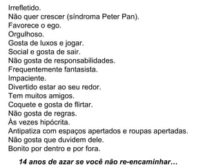 Irrefletido.  Não quer crescer (síndroma Peter Pan).  Favorece o ego.  Orgulhoso.  Gosta de luxos e jogar.  Social e gosta de sair.  Não gosta de responsabilidades.  Frequentemente fantasista.  Impaciente.  Divertido estar ao seu redor.  Tem muitos amigos.  Coquete e gosta de flirtar.  Não gosta de regras.  Às vezes hipócrita.  Antipatiza com espaços apertados e roupas apertadas.  Não gosta que duvidem dele.  Bonito por dentro e por fora.  14 anos de azar se você não re-encaminhar…  