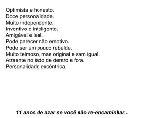 Optimista e honesto.  Doce personalidade.  Muito independente.  Inventivo e inteligente.  Amigável e leal.  Pode parecer não emotivo.  Pode ser um pouco rebelde.  Muito teimoso, mas original e sem igual.  Atraente no lado de dentro e fora.  Personalidade excêntrica.    11 anos de azar se você não re-encaminhar...   