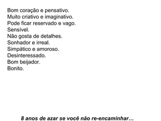 Bom coração e pensativo.  Muito criativo e imaginativo.  Pode ficar reservado e vago.  Sensível.  Não gosta de detalhes.  Sonhador e irreal.  Simpático e amoroso.  Desinteressado.  Bom beijador.  Bonito.     8 anos de azar se você não re-encaminhar…  