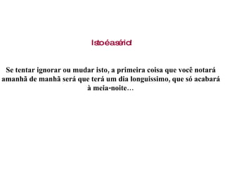 Isto é a sério! Se tentar ignorar ou mudar isto, a primeira coisa que você notará  amanhã de manhã será que terá um dia longuissimo, que só acabará  à meia-noite…  