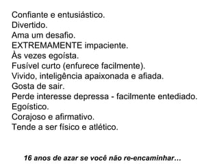 Confiante e entusiástico.  Divertido.  Ama um desafio.  EXTREMAMENTE impaciente.  Às vezes egoísta.  Fusível curto (enfurece facilmente).  Vivido, inteligência apaixonada e afiada.  Gosta de sair.  Perde interesse depressa - facilmente entediado.  Egoístico.  Corajoso e afirmativo.  Tende a ser físico e atlético.   16 anos de azar se você não re-encaminhar…  