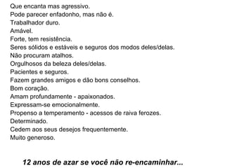 Que encanta mas agressivo.  Pode parecer enfadonho, mas não é.  Trabalhador duro.  Amável.  Forte, tem resistência.  Seres sólidos e estáveis e seguros dos modos deles/delas.  Não procuram atalhos.  Orgulhosos da beleza deles/delas.  Pacientes e seguros.  Fazem grandes amigos e dão bons conselhos.  Bom coração.  Amam profundamente - apaixonados.  Expressam-se emocionalmente.  Propenso a temperamento - acessos de raiva ferozes.  Determinado.  Cedem aos seus desejos frequentemente.  Muito generoso.     12 anos de azar se você não re-encaminhar...   