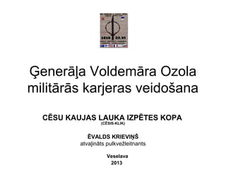 CĒSU KAUJAS LAUKA IZPĒTES KOPA
(CĒSIS-KLIK)
ĒVALDS KRIEVIŅŠ
atvaļināts pulkvežleitnants
Veselava
2013
Ģenerāļa Voldemāra Ozola
militārās karjeras veidošana
 