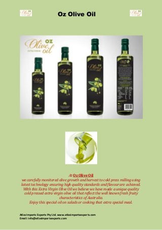 Oz Olive Oil
Atlas Imports Exports Pty Ltd. www.atlasimportsexports.com
Email: info@atlasimportsexports.com
At Oz Olive Oil
we carefully monitored olive growth and harvest to cold press milling using
latest technology ensuring high quality standards and flavour are achieved.
With this Extra Virgin Olive Oil we believe we have made a unique quality
cold pressed extra virgin olive oil that reflect the well known fresh fruity
characteristics of Australia.
Enjoy this special oil on salads or cooking that extra special meal.
 