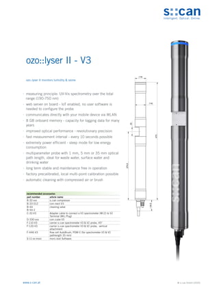 © s::can GmbH (2020)
www.s-can.at
ozo::lyser II - V3
	
∙ measuring principle: UV-Vis spectrometry over the total
range (190-750 nm)
	
∙ web server on board - IoT enabled, no user software is
needed to configure the probe
	
∙ communicates directly with your mobile device via WLAN
	
∙ 8 GB onboard memory - capacity for logging data for many
years
	
∙ improved optical performance - revolutionary precision
	
∙ fast measurement interval - every 10 seconds possible
	
∙ extremely power efficient - sleep mode for low energy
consumption
	
∙ multiparameter probe with 1 mm, 5 mm or 35 mm optical
path length, ideal for waste water, surface water and
drinking water
	
∙ long term stable and maintenance free in operation
	
∙ factory precalibrated, local multi-point calibration possible
	
∙ automatic cleaning with compressed air or brush
44
42
35
274,5
44,5
~
473
Messgeräte Sonstige Daten
recommended accessories
part number article name
B-32-xxx s::can compressor
B-33-012 con::nect V3
B-44
B-44-2
cleaning valve
C-32-V3 Adapter cable to connect a V3 spectrometer (M12) to V2
Terminal (MIL Plug)
D-330-xxx con::cube V3
F-110-V3 carrier s::can spectrometer V3 & V2 probe, 45°
F-120-V3 carrier s::can spectrometer V3 & V2 probe, vertical
attachment
F-446-V3 flow cell AutoBrush, POM-C (for spectrometer V3 & V2
pathlength 35 mm)
S-11-xx-moni moni::tool Software
ozo::lyser II monitors turbidity & ozone
 