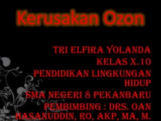 Kerusakan Ozon
       Tri Elfira Yolanda
                Kelas X.10
   Pendidikan Lingkungan
                     Hidup
  SMA Negeri 8 Pekanbaru
     Pembimbing : Drs. Oan
Hasanuddin, RO, Akp, MA, M.
 