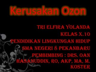 Kerusakan Ozon
          Tri Elfira Yolanda
                   Kelas X.10
Pendidikan Lingkungan Hidup
    SMA Negeri 8 Pekanbaru
        Pembimbing : Drs. Oan
  Hasanuddin, RO, Akp, MA, M.
                      Koster
 
