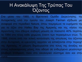 Η Ανακάλυψη Της Τρύπας Του
Όζοντος
Στα μέσα του 1985, η Βρετανική Ομάδα Διερεύνησης της
Ανταρκτικής υπό την ηγεσία του Joseph Farman εξέδωσε μια
αναφορά στο περιοδικό Nature, όπου τεκμηρίωνε τα ευρήματά της
για το όζον στο Halley Bay της Αμερικής και της νήσου της
Αργεντινής που έδειχνε σοβαρή μείωση σε ποσοστό 40% περίπου
το 1984 στο τέλος κάθε χειμώνα, έναντι των περασμένων ετών. Το
1988, έπειτα από την τελική κατανόηση της απώλειας του όζοντος
στην Ανταρτική, οι ερευνητές άρχισαν να εστιάζονται στην περιοχή
της Αρκτικής. Η μείωση δημιουργείται στο τέλος της άνοιξης και
στους καλοκαιρινούς μήνες που οδηγεί σε ενδεχόμενα μεγαλύτερη
βλαβερή επίδραση τόσο στο οικολογικό σύστημα όσο και στην
υγεία.
 