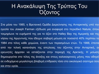 Η Ανακάλυψη Της Τρύπας Του
Όζοντος
Στα μέσα του 1985, η Βρετανική Ομάδα Διερεύνησης της Ανταρκτικής υπό την
ηγεσία του Joseph Farman εξέδωσε μια αναφορά στο περιοδικό Nature, όπου
τεκμηρίωνε τα ευρήματά της για το όζον στο Halley Bay της Αμερικής και της
νήσου της Αργεντινής που έδειχνε σοβαρή μείωση σε ποσοστό 40% περίπου το
1984 στο τέλος κάθε χειμώνα, έναντι των περασμένων ετών. Το 1988, έπειτα
από την τελική κατανόηση της απώλειας του όζοντος στην Ανταρτική, οι
ερευνητές άρχισαν να εστιάζονται στην περιοχή της Αρκτικής. Η μείωση
δημιουργείται στο τέλος της άνοιξης και στους καλοκαιρινούς μήνες που οδηγεί
σε ενδεχόμενα μεγαλύτερη βλαβερή επίδραση τόσο στο οικολογικό σύστημα όσο
και στην υγεία.
 