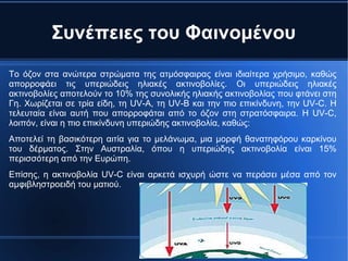 Συνέπειες του Φαινομένου
Το όζον στα ανώτερα στρώματα της ατμόσφαιρας είναι ιδιαίτερα χρήσιμο, καθώς
απορροφάει τις υπεριώδεις ηλιακές ακτινοβολίες. Οι υπεριώδεις ηλιακές
ακτινοβολίες αποτελούν το 10% της συνολικής ηλιακής ακτινοβολίας που φτάνει στη
Γη. Χωρίζεται σε τρία είδη, τη UV-A, τη UV-B και την πιο επικίνδυνη, την UV-C. Η
τελευταία είναι αυτή που απορροφάται από το όζον στη στρατόσφαιρα. Η UV-C,
λοιπόν, είναι η πιο επικίνδυνη υπεριώδης ακτινοβολία, καθώς:
Αποτελεί τη βασικότερη αιτία για το μελάνωμα, μια μορφή θανατηφόρου καρκίνου
του δέρματος. Στην Αυστραλία, όπου η υπεριώδης ακτινοβολία είναι 15%
περισσότερη από την Ευρώπη.
Επίσης, η ακτινοβολία UV-C είναι αρκετά ισχυρή ώστε να περάσει μέσα από τον
αμφιβληστροειδή του ματιού.
 