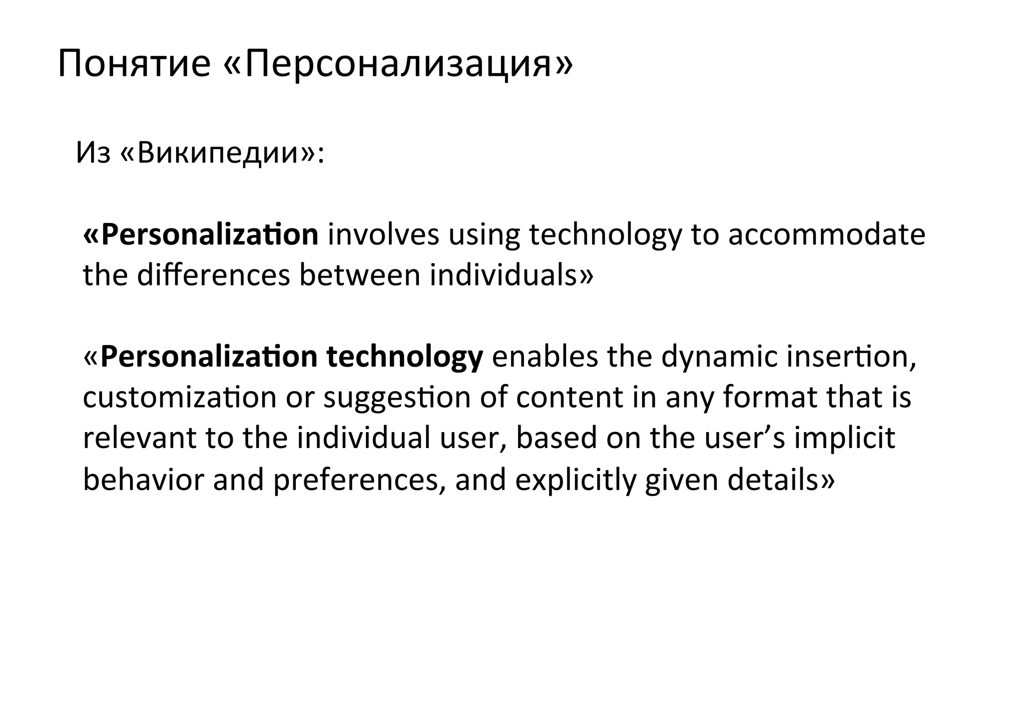 Понятие	
  «Персонализация»	
  
 Из	
  «Википедии»:	
  

 «Personaliza4on	
  involves	
  using	
  technology	
  to	
  accommodate	
  
 the	
  diﬀerences	
  between	
  individuals»	
  
 	
  
 «Personaliza4on	
  technology	
  enables	
  the	
  dynamic	
  inserZon,	
  
 customizaZon	
  or	
  suggesZon	
  of	
  content	
  in	
  any	
  format	
  that	
  is	
  
 relevant	
  to	
  the	
  individual	
  user,	
  based	
  on	
  the	
  user’s	
  implicit	
  
 behavior	
  and	
  preferences,	
  and	
  explicitly	
  given	
  details»	
  
 