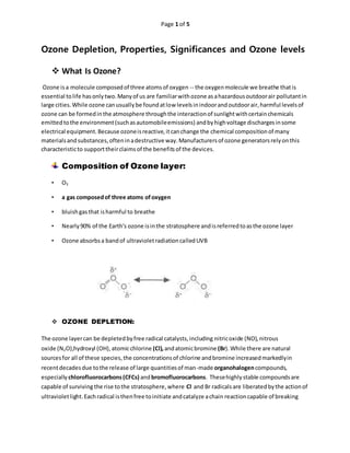 Page 1 of 5
Ozone Depletion, Properties, Significances and Ozone levels
 What Is Ozone?
Ozone isa molecule composedof three atomsof oxygen -- the oxygenmolecule we breathe thatis
essential tolife hasonlytwo.Manyof us are familiarwithozone asahazardousoutdoorair pollutantin
large cities.While ozone canusuallybe foundatlow levelsinindoorandoutdoorair,harmful levelsof
ozone can be formedinthe atmosphere throughthe interactionof sunlightwithcertainchemicals
emittedtothe environment(suchasautomobileemissions) andbyhighvoltage dischargesinsome
electrical equipment.Because ozoneisreactive,itcanchange the chemical compositionof many
materialsandsubstances,ofteninadestructive way.Manufacturersof ozone generatorsrelyonthis
characteristicto supporttheirclaimsof the benefitsof the devices.
Composition of Ozone layer:
• O3
• a gas composedof three atoms ofoxygen
• bluishgasthat isharmful to breathe
• Nearly90% of the Earth's ozone isinthe stratosphere andisreferredtoasthe ozone layer
• Ozone absorbsa bandof ultravioletradiationcalledUVB
 OZONE DEPLETION:
The ozone layercan be depletedbyfree radical catalysts,including nitricoxide (NO), nitrous
oxide (N2O),hydroxyl (OH),atomicchlorine (Cl),andatomicbromine (Br).While there are natural
sourcesfor all of these species,the concentrationsof chlorine andbromine increasedmarkedlyin
recentdecadesdue tothe release of large quantitiesof man-made organohalogencompounds,
especially chlorofluorocarbons(CFCs) andbromofluorocarbons. Thesehighlystable compoundsare
capable of surviving the rise tothe stratosphere,where Cl and Br radicalsare liberatedbythe actionof
ultravioletlight.Eachradical isthenfree toinitiate andcatalyze achain reactioncapable of breaking
 