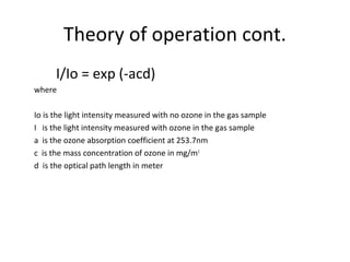 Theory of operation cont.
I/Io = exp (-acd)
where
Io is the light intensity measured with no ozone in the gas sample
I is the light intensity measured with ozone in the gas sample
a is the ozone absorption coefficient at 253.7nm
c is the mass concentration of ozone in mg/m3
d is the optical path length in meter
 