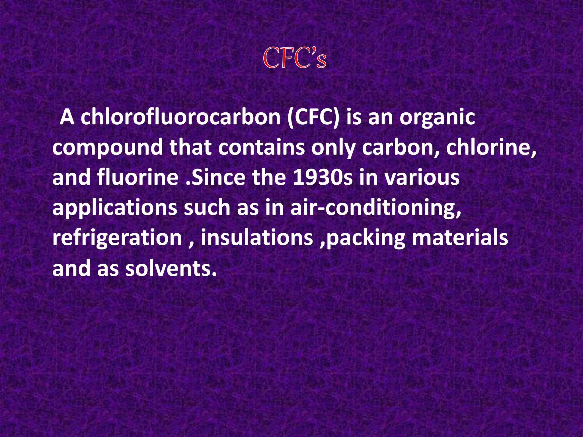 A chlorofluorocarbon (CFC) is an organic
compound that contains only carbon, chlorine,
and fluorine .Since the 1930s in various
applications such as in air-conditioning,
refrigeration , insulations ,packing materials
and as solvents.
 
