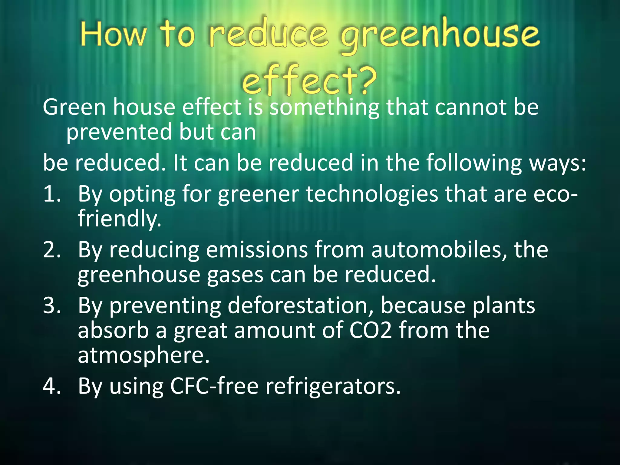 Green house effect is something that cannot be
prevented but can
be reduced. It can be reduced in the following ways:
1. By opting for greener technologies that are eco-
friendly.
2. By reducing emissions from automobiles, the
greenhouse gases can be reduced.
3. By preventing deforestation, because plants
absorb a great amount of CO2 from the
atmosphere.
4. By using CFC-free refrigerators.
 