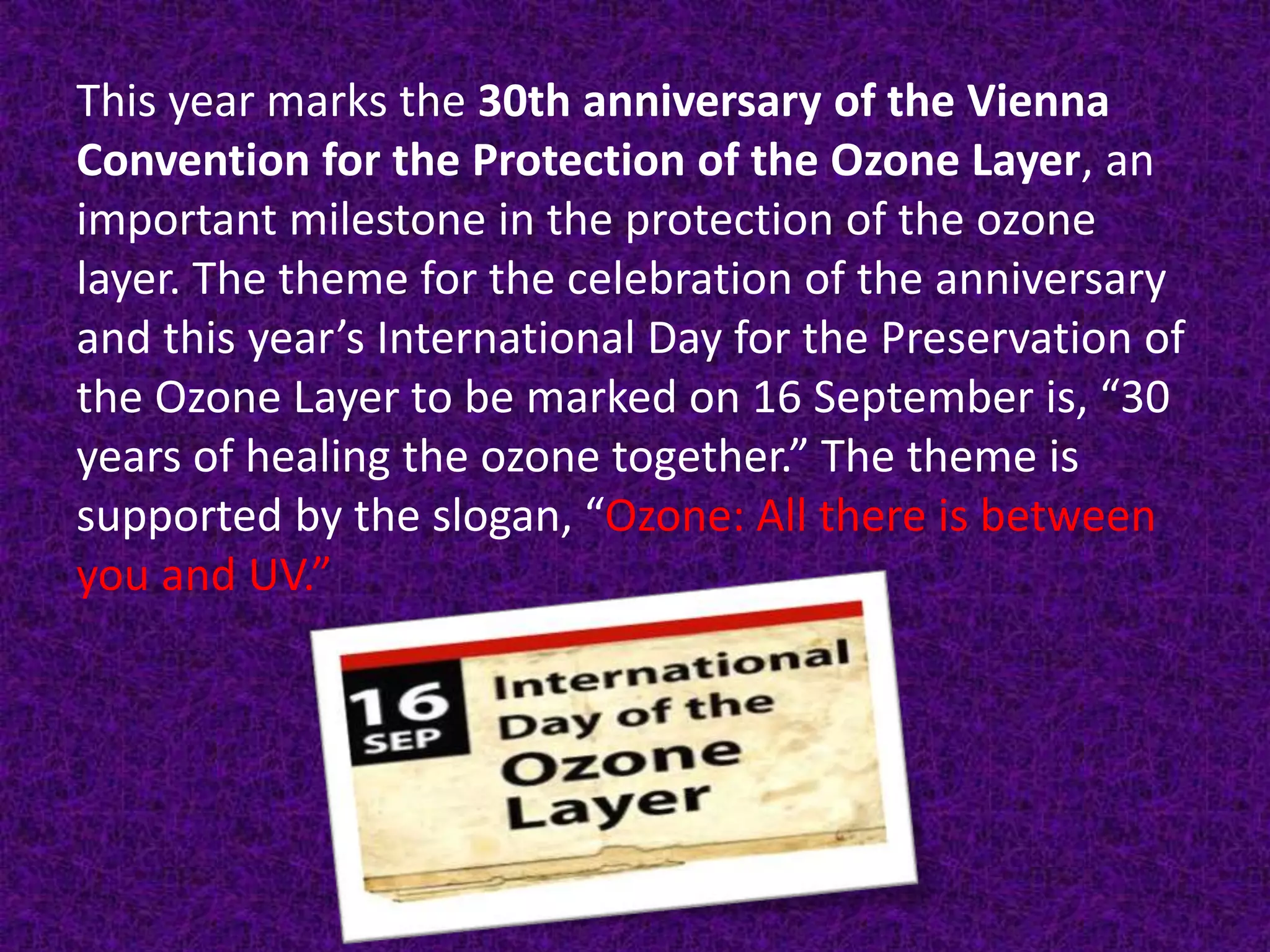 This year marks the 30th anniversary of the Vienna
Convention for the Protection of the Ozone Layer, an
important milestone in the protection of the ozone
layer. The theme for the celebration of the anniversary
and this year’s International Day for the Preservation of
the Ozone Layer to be marked on 16 September is, “30
years of healing the ozone together.” The theme is
supported by the slogan, “Ozone: All there is between
you and UV.”
 